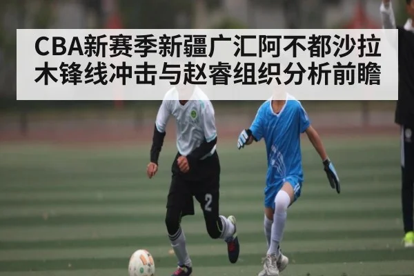 CBA新赛季新疆广汇阿不都沙拉木锋线冲击与赵睿组织分析前瞻