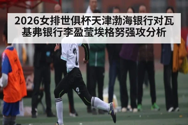 2026女排世俱杯天津渤海银行对瓦基弗银行李盈莹埃格努强攻分析